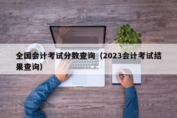 全国会计考试分数查询（2023会计考试结果查询）