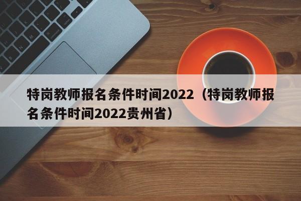 特岗教师报名条件时间2022（特岗教师报名条件时间2022贵州省）