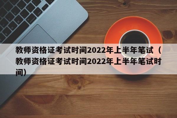 教师资格证考试时间2022年上半年笔试（教师资格证考试时间2022年上半年笔试时间）