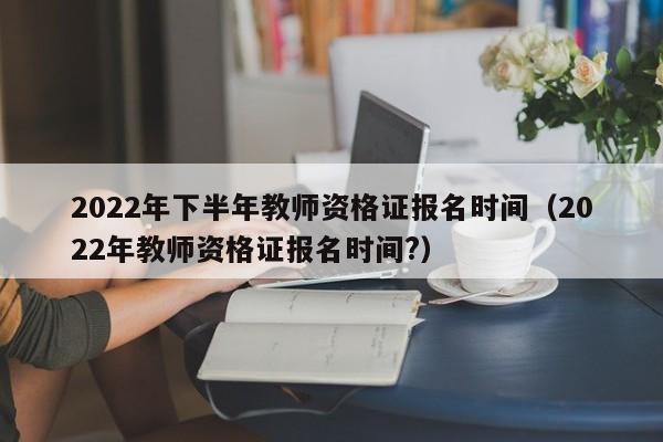 2022年下半年教师资格证报名时间（2022年教师资格证报名时间?）