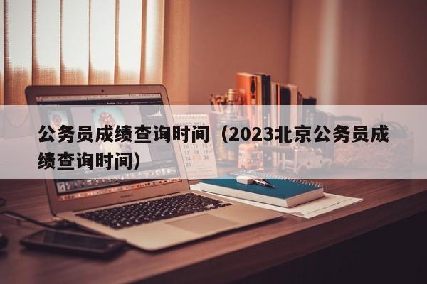 公务员成绩查询时间（2023北京公务员成绩查询时间）