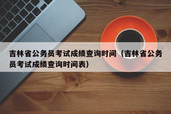 吉林省公务员考试成绩查询时间（吉林省公务员考试成绩查询时间表）