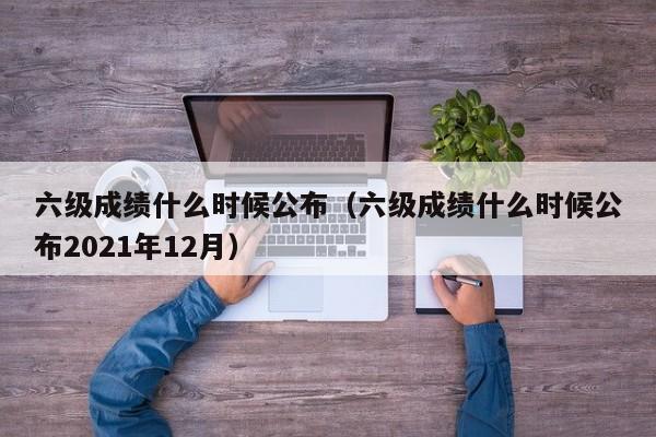 六级成绩什么时候公布（六级成绩什么时候公布2021年12月）