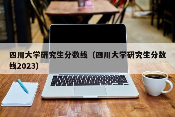 四川大学研究生分数线（四川大学研究生分数线2023）