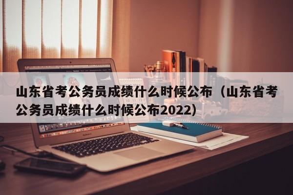 山东省考公务员成绩什么时候公布（山东省考公务员成绩什么时候公布2022）