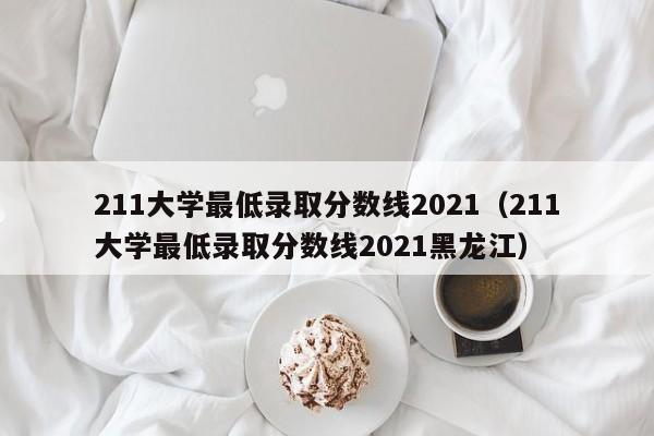 211大学最低录取分数线2021（211大学最低录取分数线2021黑龙江）