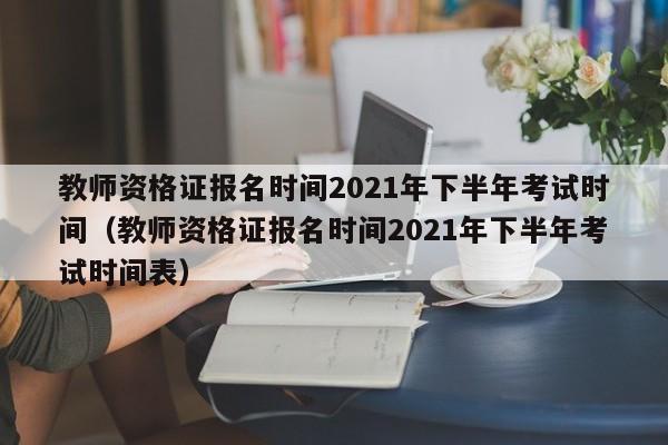 教师资格证报名时间2021年下半年考试时间（教师资格证报名时间2021年下半年考试时间表）