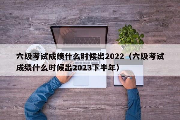 六级考试成绩什么时候出2022（六级考试成绩什么时候出2023下半年）