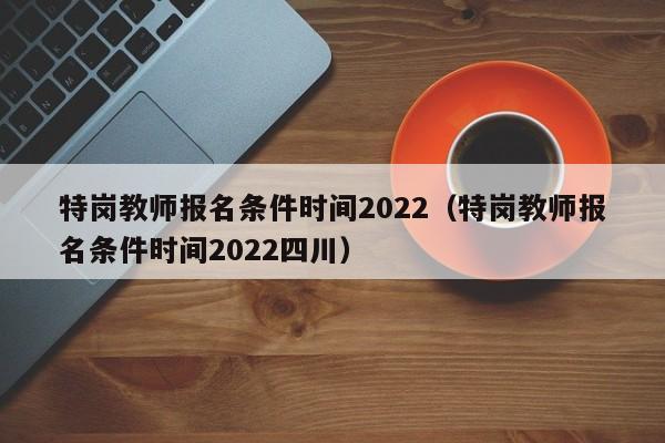 特岗教师报名条件时间2022（特岗教师报名条件时间2022四川）