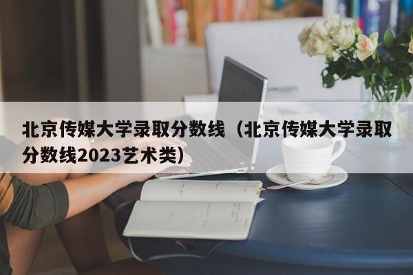 北京传媒大学录取分数线（北京传媒大学录取分数线2023艺术类）