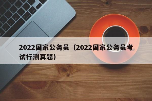 2022国家公务员（2022国家公务员考试行测真题）