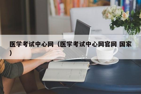 医学考试中心网（医学考试中心网官网 国家）