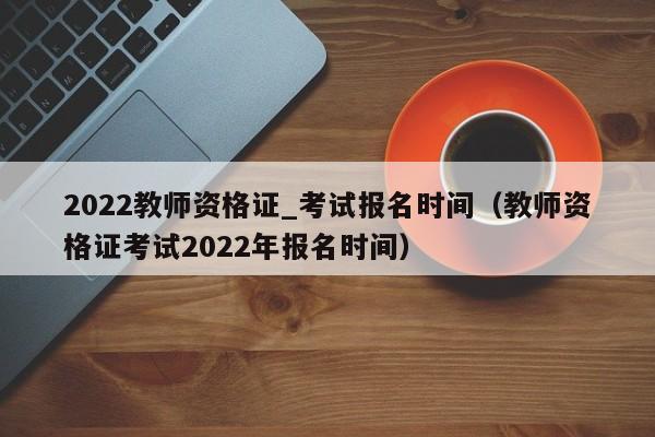 2022教师资格证_考试报名时间（教师资格证考试2022年报名时间）