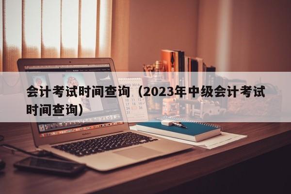 会计考试时间查询（2023年中级会计考试时间查询）