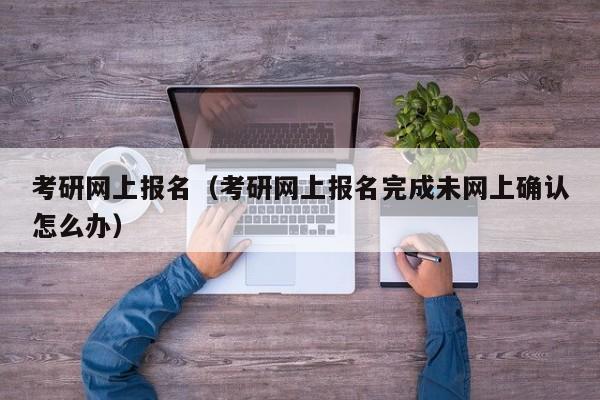 考研网上报名（考研网上报名完成未网上确认怎么办）