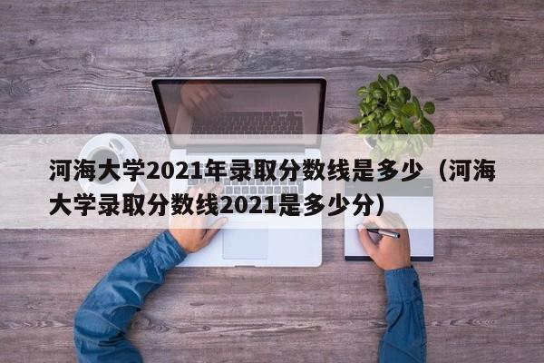 河海大学2021年录取分数线是多少（河海大学录取分数线2021是多少分）