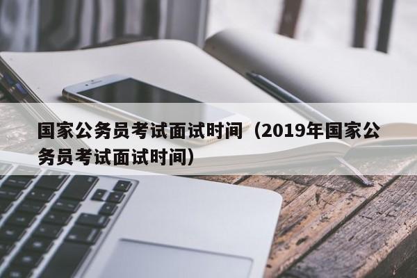 国家公务员考试面试时间（2019年国家公务员考试面试时间）