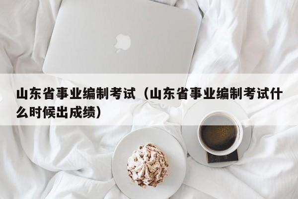 山东省事业编制考试（山东省事业编制考试什么时候出成绩）