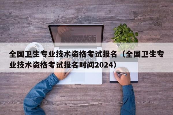 全国卫生专业技术资格考试报名（全国卫生专业技术资格考试报名时间2024）