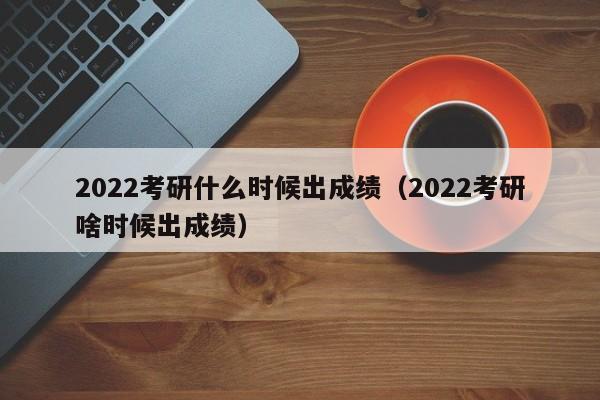 2022考研什么时候出成绩（2022考研啥时候出成绩）