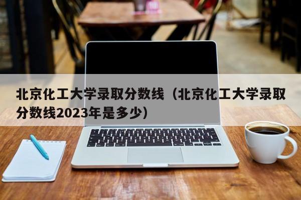 北京化工大学录取分数线（北京化工大学录取分数线2023年是多少）