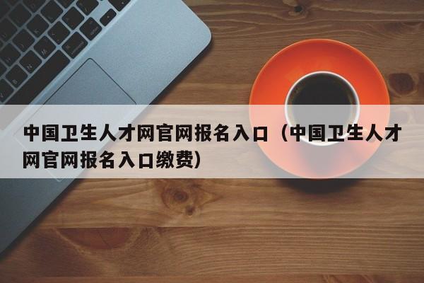 中国卫生人才网官网报名入口（中国卫生人才网官网报名入口缴费）