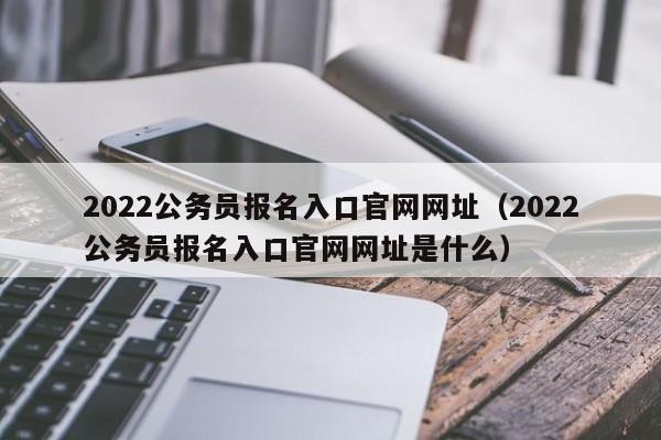 2022公务员报名入口官网网址（2022公务员报名入口官网网址是什么）