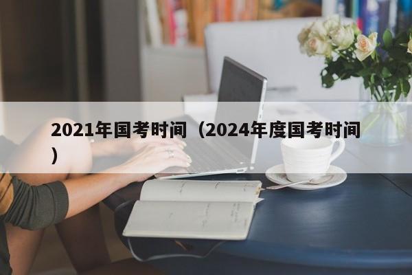 2021年国考时间（2024年度国考时间）