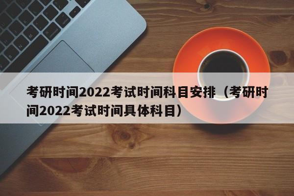 考研时间2022考试时间科目安排（考研时间2022考试时间具体科目）