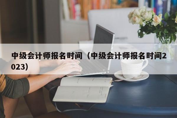 中级会计师报名时间（中级会计师报名时间2023）