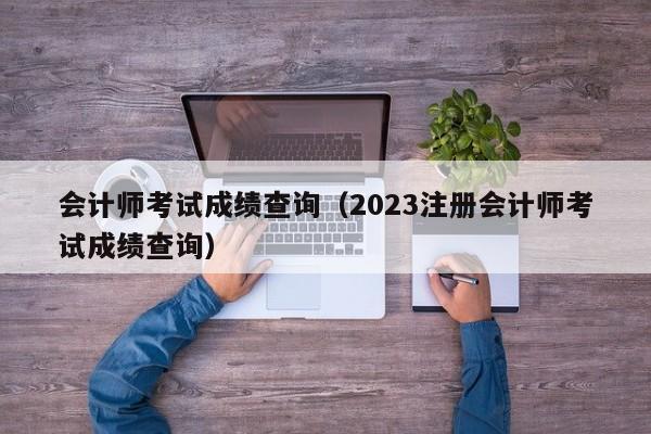 会计师考试成绩查询（2023注册会计师考试成绩查询）