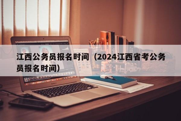 江西公务员报名时间（2024江西省考公务员报名时间）