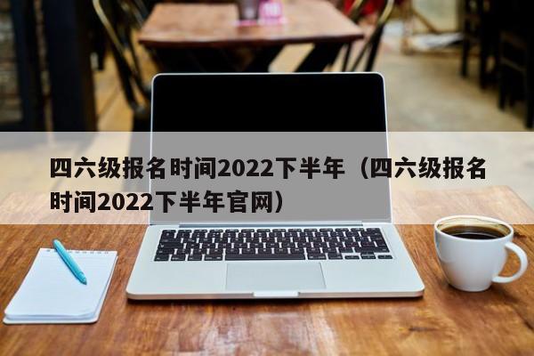 四六级报名时间2022下半年（四六级报名时间2022下半年官网）