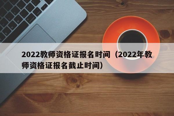 2022教师资格证报名时间（2022年教师资格证报名截止时间）