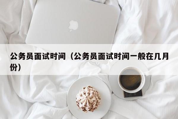 公务员面试时间（公务员面试时间一般在几月份）