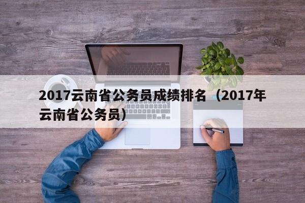 2017云南省公务员成绩排名（2017年云南省公务员）