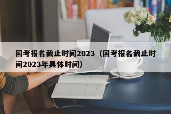 国考报名截止时间2023（国考报名截止时间2023年具体时间）