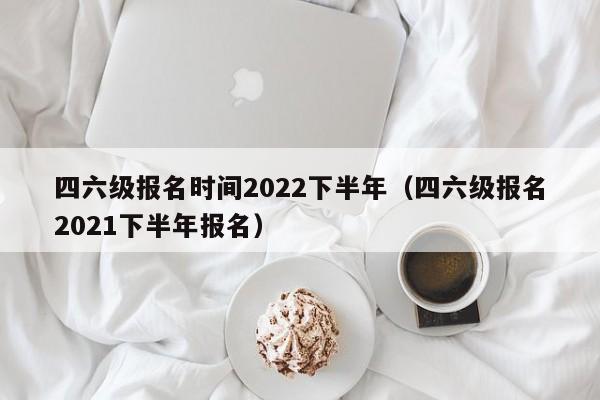 四六级报名时间2022下半年（四六级报名2021下半年报名）