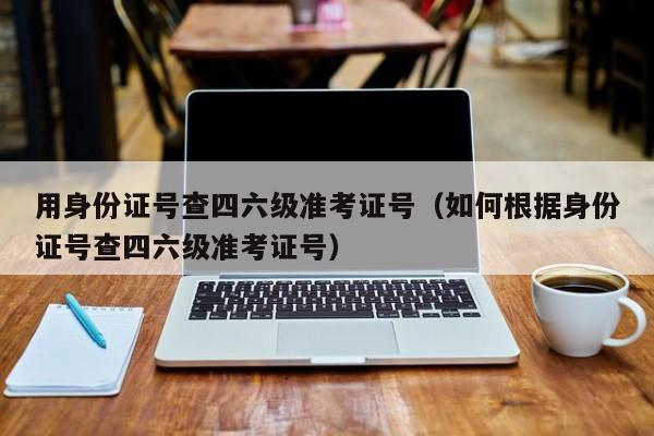 用身份证号查四六级准考证号（如何根据身份证号查四六级准考证号）