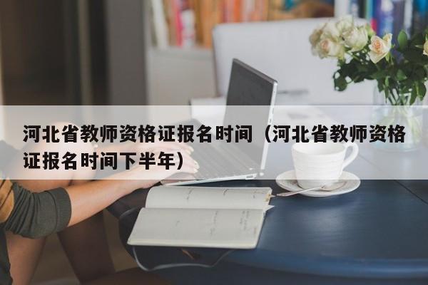 河北省教师资格证报名时间（河北省教师资格证报名时间下半年）