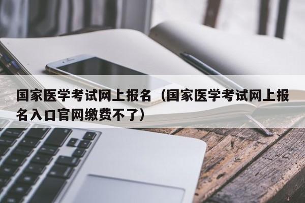 国家医学考试网上报名（国家医学考试网上报名入口官网缴费不了）