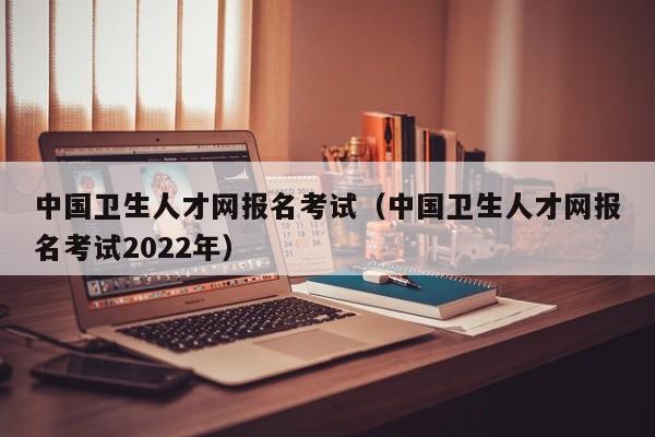 中国卫生人才网报名考试（中国卫生人才网报名考试2022年）