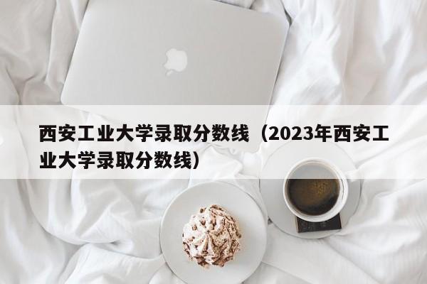 西安工业大学录取分数线（2023年西安工业大学录取分数线）