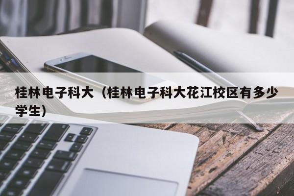 桂林电子科大（桂林电子科大花江校区有多少学生）