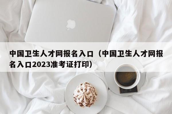 中国卫生人才网报名入口（中国卫生人才网报名入口2023准考证打印）