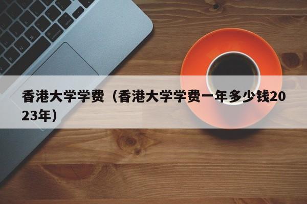 香港大学学费（香港大学学费一年多少钱2023年）