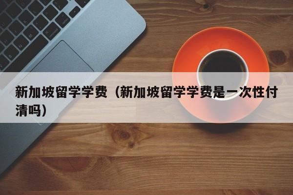 新加坡留学学费（新加坡留学学费是一次性付清吗）