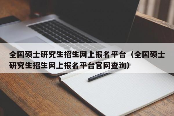 全国硕士研究生招生网上报名平台（全国硕士研究生招生网上报名平台官网查询）