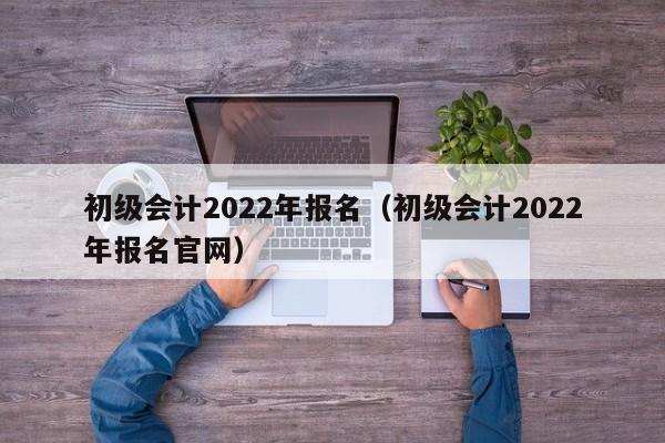 初级会计2022年报名（初级会计2022年报名官网）