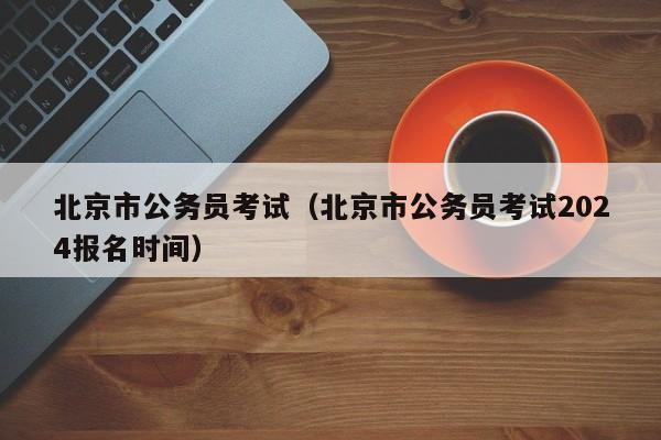 北京市公务员考试（北京市公务员考试2024报名时间）